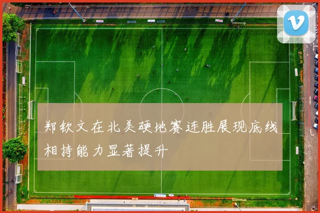 郑钦文在北美硬地赛连胜展现底线相持能力显著提升
