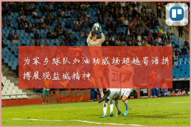 为家乡球队加油助威杨超越寄语拼搏展现盐城精神