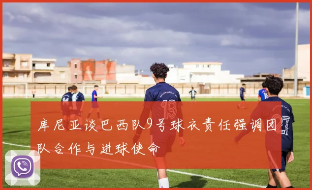 库尼亚谈巴西队9号球衣责任强调团队合作与进球使命