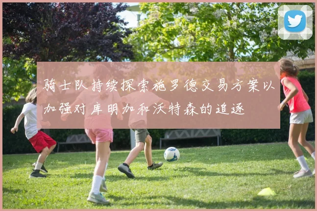 骑士队持续探索施罗德交易方案以加强对库明加和沃特森的追逐