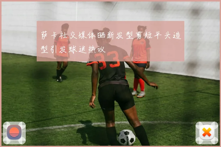 萨卡社交媒体晒新发型剪短平头造型引发球迷热议