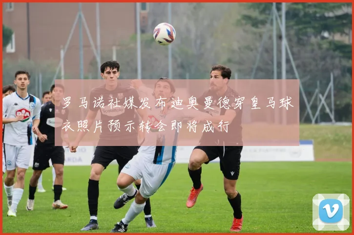 罗马诺社媒发布迪奥曼德穿皇马球衣照片预示转会即将成行