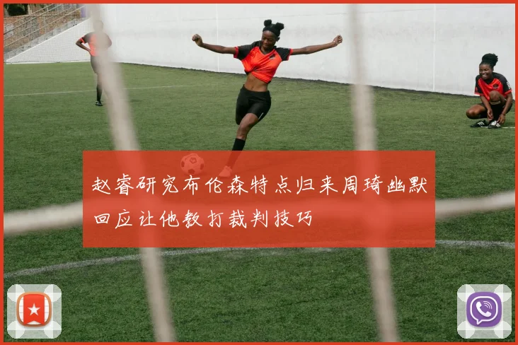 赵睿研究布伦森特点归来周琦幽默回应让他教打裁判技巧