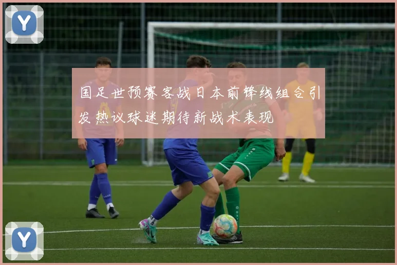 国足世预赛客战日本前锋线组合引发热议球迷期待新战术表现