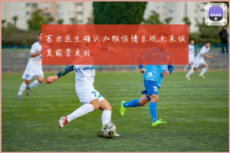 塞尔医生确认加维伤情乐观未来恢复前景良好