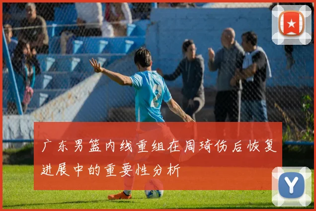广东男篮内线重组在周琦伤后恢复进展中的重要性分析