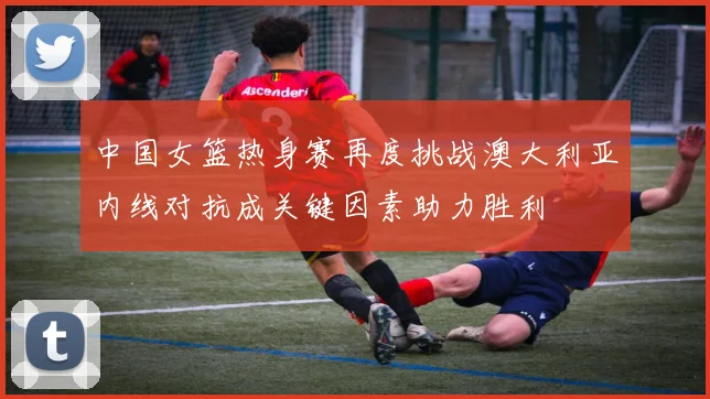 中国女篮热身赛再度挑战澳大利亚内线对抗成关键因素助力胜利